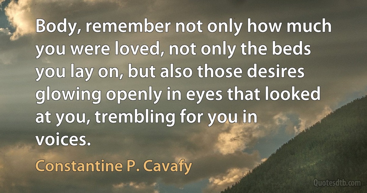 Body, remember not only how much you were loved, not only the beds you lay on, but also those desires glowing openly in eyes that looked at you, trembling for you in voices. (Constantine P. Cavafy)