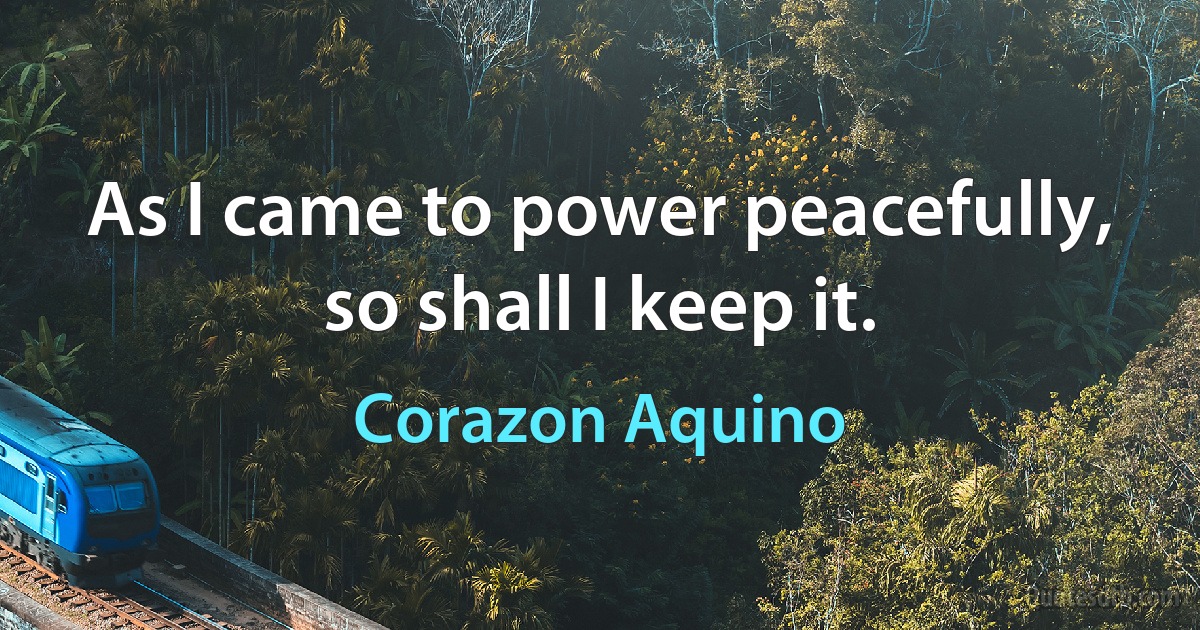 As I came to power peacefully, so shall I keep it. (Corazon Aquino)