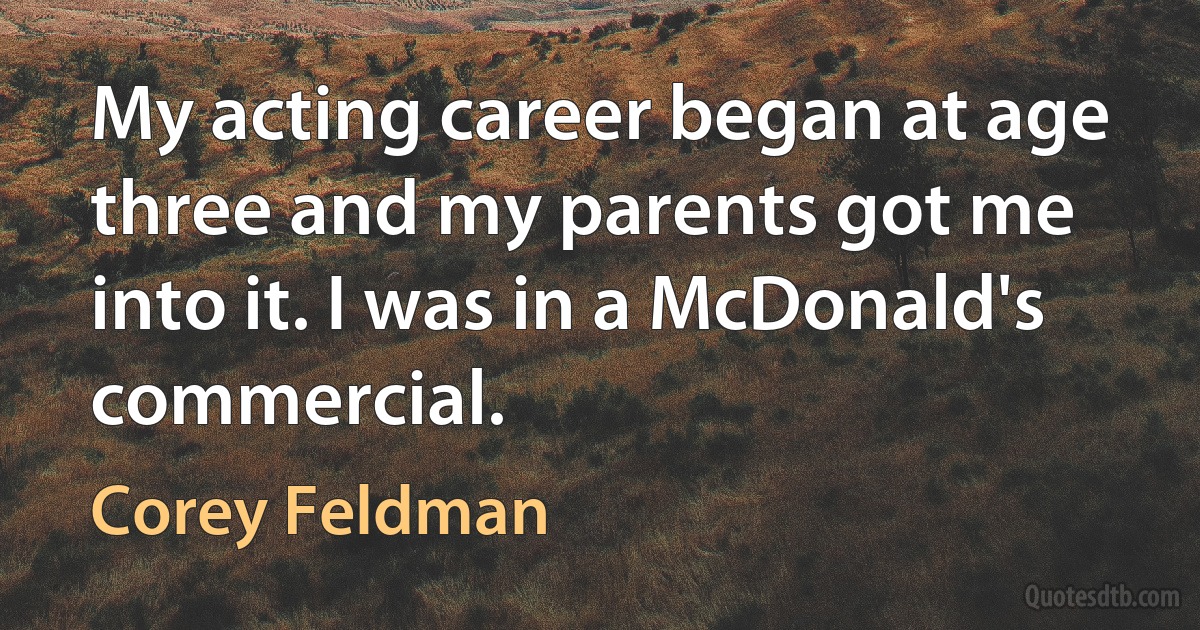 My acting career began at age three and my parents got me into it. I was in a McDonald's commercial. (Corey Feldman)