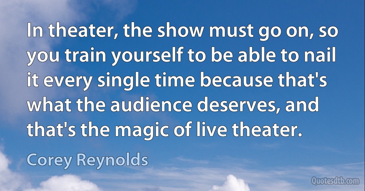 In theater, the show must go on, so you train yourself to be able to nail it every single time because that's what the audience deserves, and that's the magic of live theater. (Corey Reynolds)