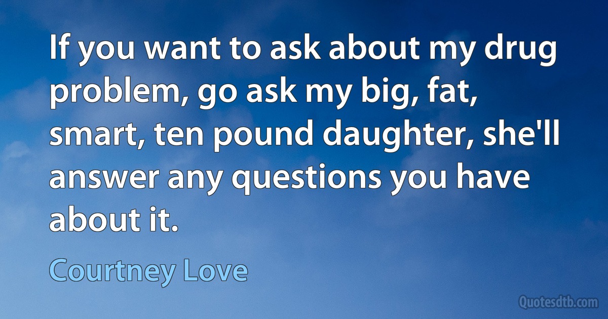 If you want to ask about my drug problem, go ask my big, fat, smart, ten pound daughter, she'll answer any questions you have about it. (Courtney Love)