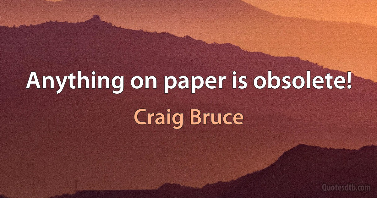 Anything on paper is obsolete! (Craig Bruce)