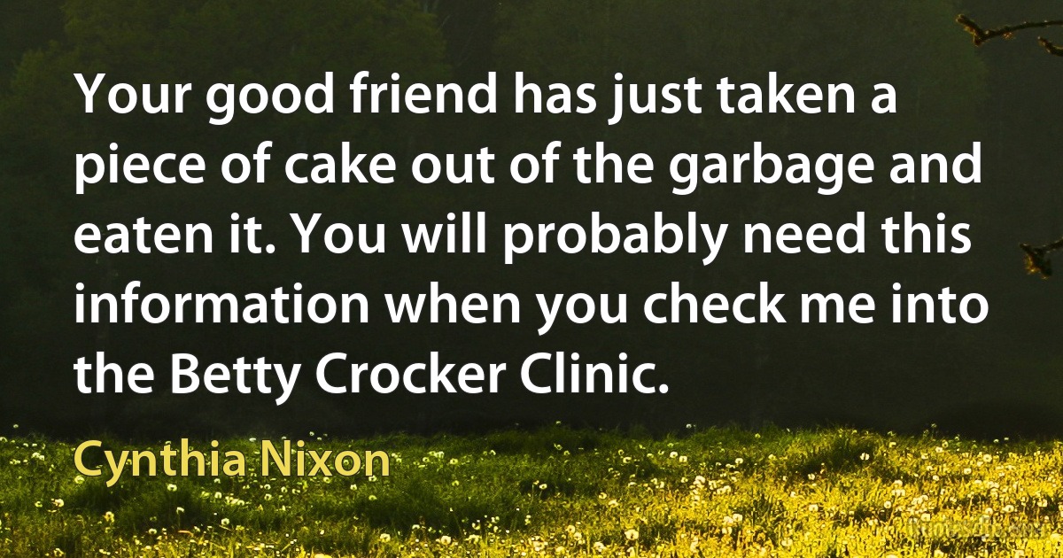 Your good friend has just taken a piece of cake out of the garbage and eaten it. You will probably need this information when you check me into the Betty Crocker Clinic. (Cynthia Nixon)