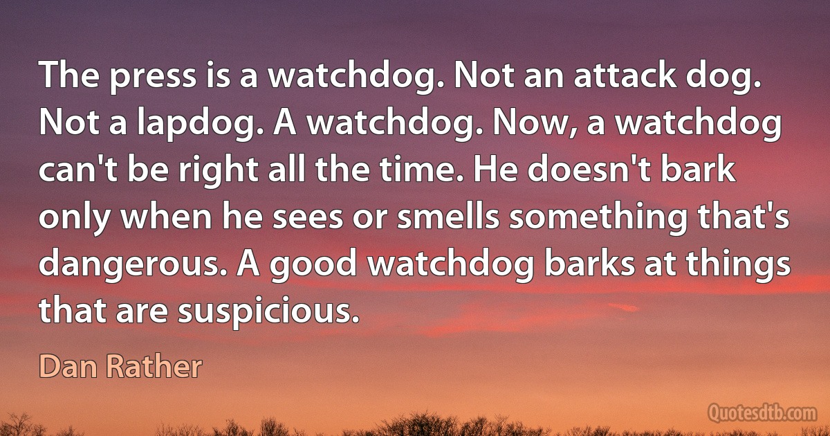 The press is a watchdog. Not an attack dog. Not a lapdog. A watchdog. Now, a watchdog can't be right all the time. He doesn't bark only when he sees or smells something that's dangerous. A good watchdog barks at things that are suspicious. (Dan Rather)