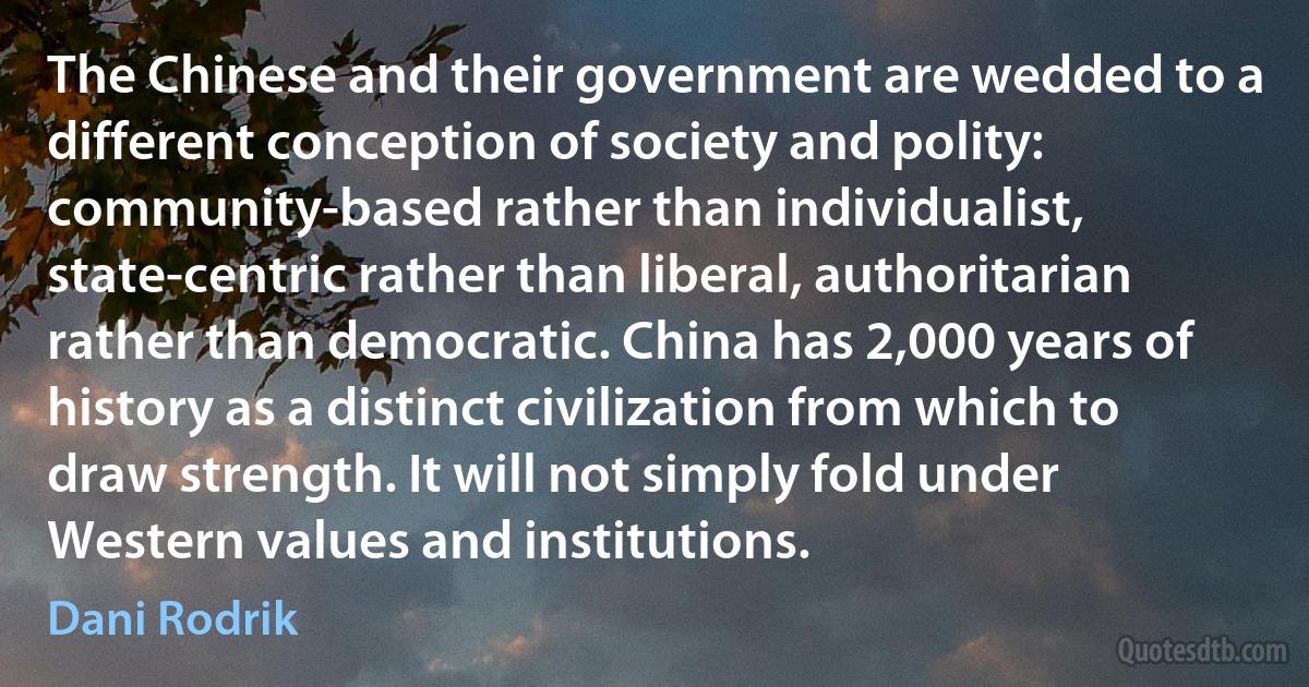 The Chinese and their government are wedded to a different conception of society and polity: community-based rather than individualist, state-centric rather than liberal, authoritarian rather than democratic. China has 2,000 years of history as a distinct civilization from which to draw strength. It will not simply fold under Western values and institutions. (Dani Rodrik)