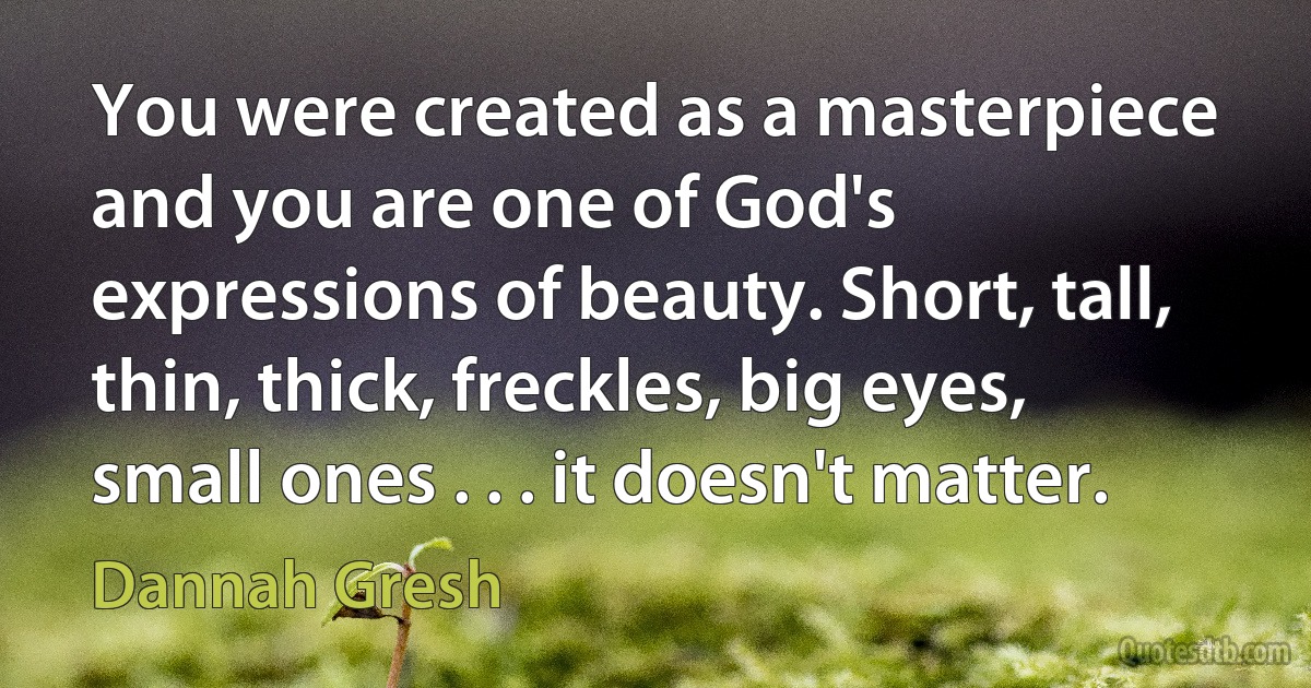 You were created as a masterpiece and you are one of God's expressions of beauty. Short, tall, thin, thick, freckles, big eyes, small ones . . . it doesn't matter. (Dannah Gresh)