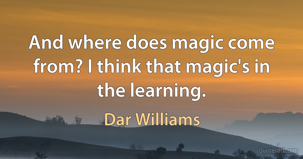 And where does magic come from? I think that magic's in the learning. (Dar Williams)