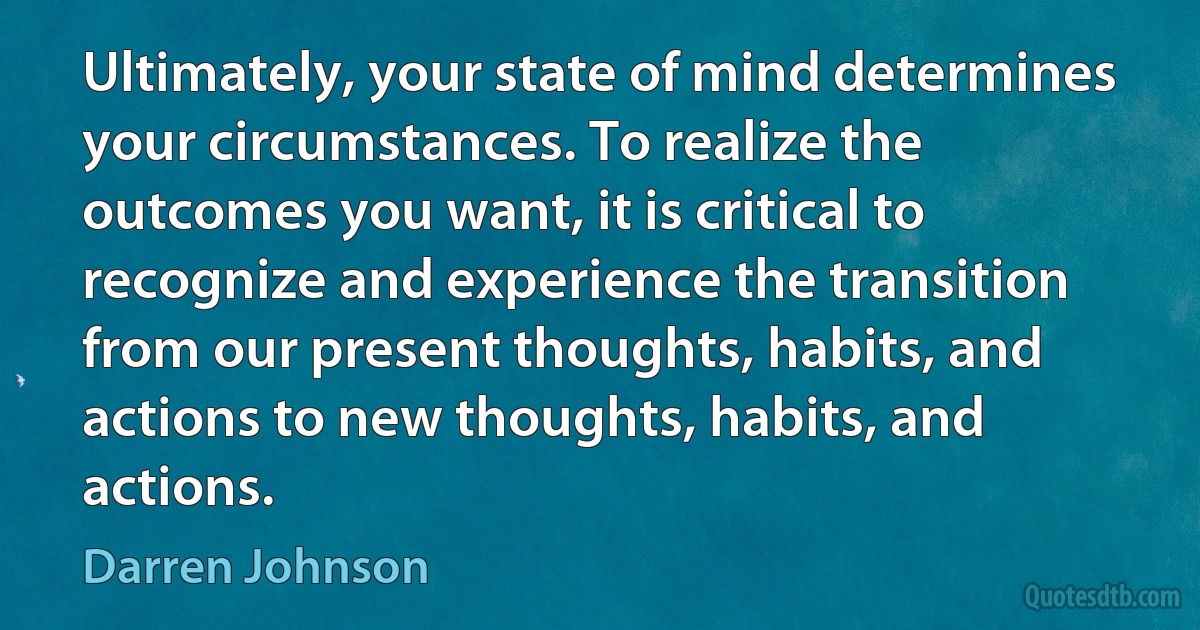 Ultimately, your state of mind determines your circumstances. To realize the outcomes you want, it is critical to recognize and experience the transition from our present thoughts, habits, and actions to new thoughts, habits, and actions. (Darren Johnson)