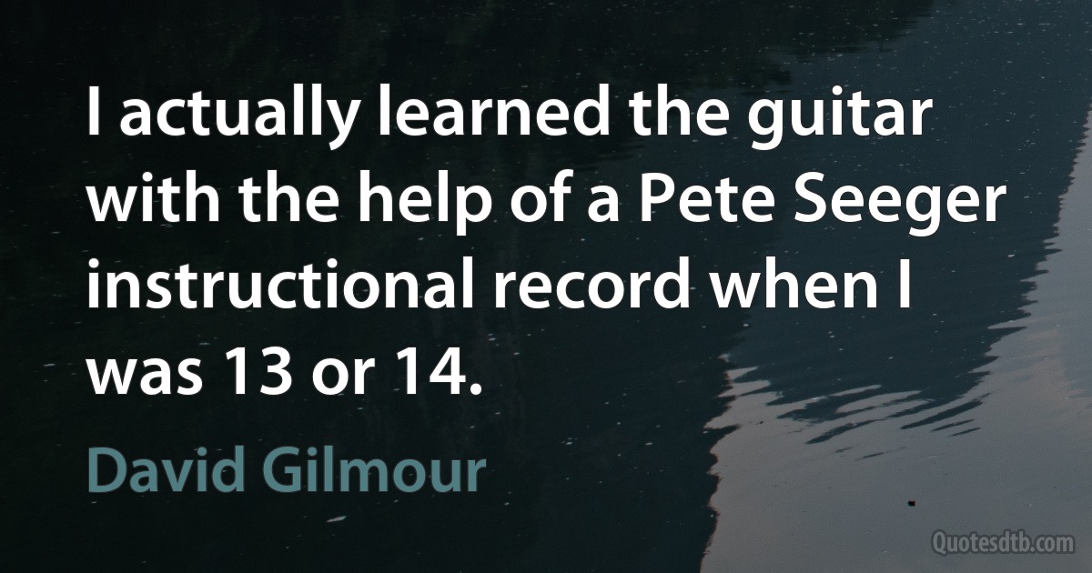 I actually learned the guitar with the help of a Pete Seeger instructional record when I was 13 or 14. (David Gilmour)