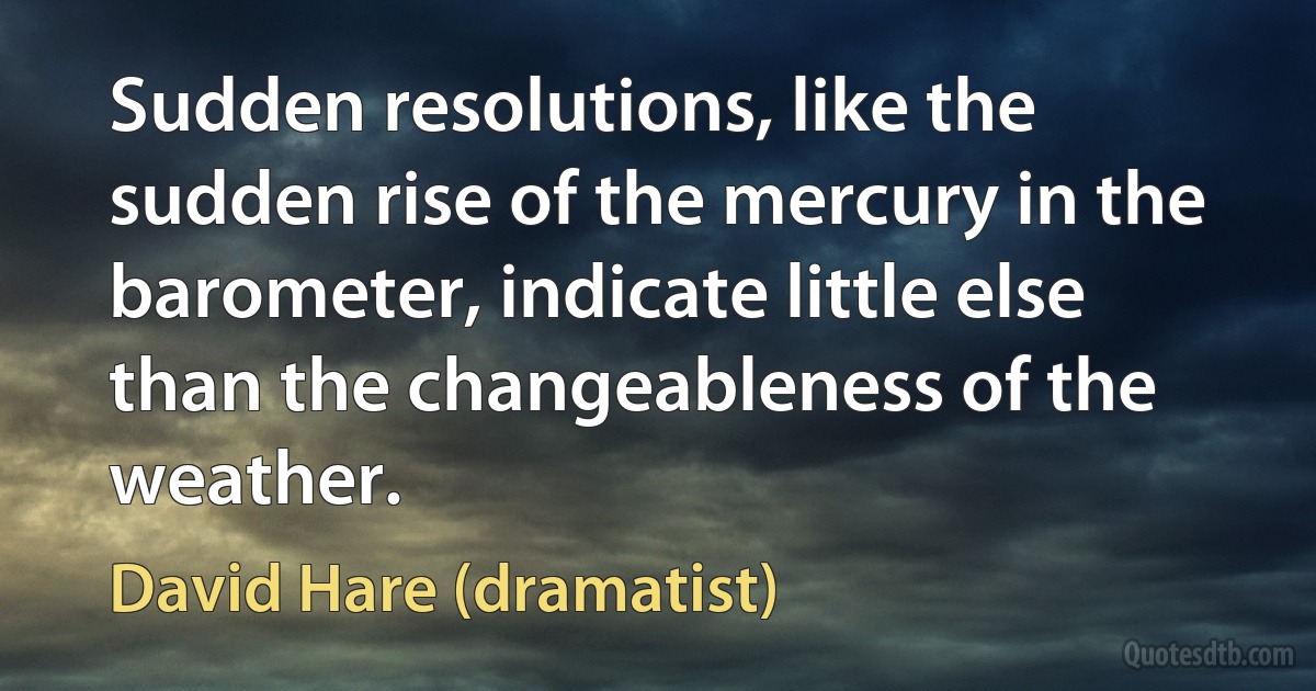 Sudden resolutions, like the sudden rise of the mercury in the barometer, indicate little else than the changeableness of the weather. (David Hare (dramatist))