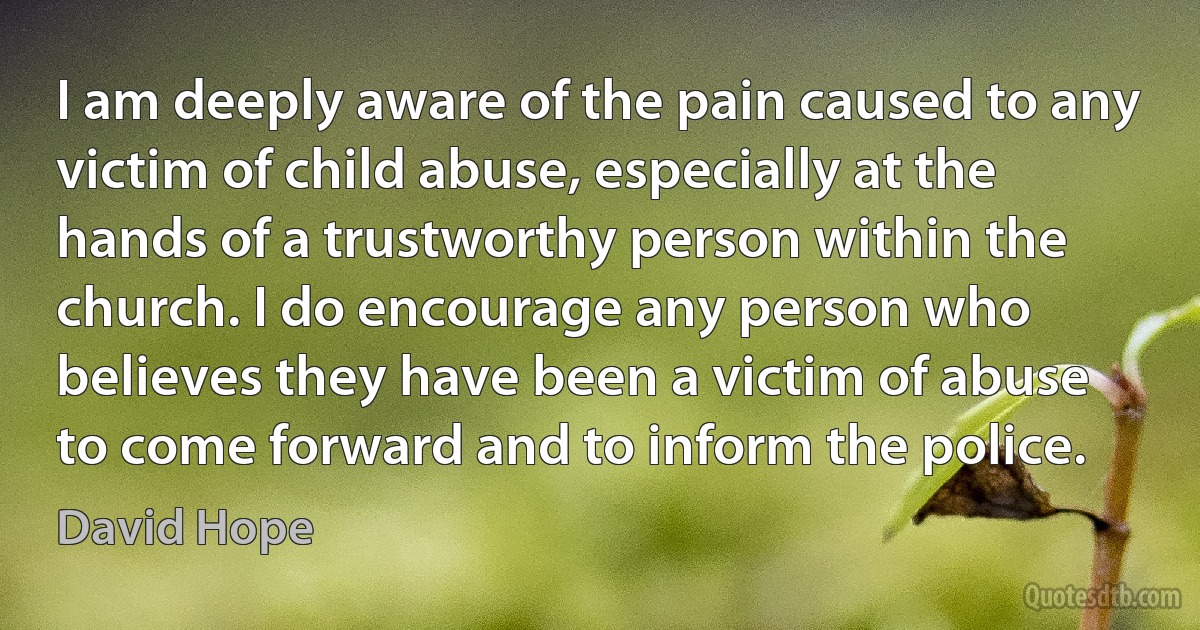 I am deeply aware of the pain caused to any victim of child abuse, especially at the hands of a trustworthy person within the church. I do encourage any person who believes they have been a victim of abuse to come forward and to inform the police. (David Hope)