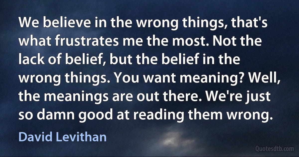 We believe in the wrong things, that's what frustrates me the most. Not the lack of belief, but the belief in the wrong things. You want meaning? Well, the meanings are out there. We're just so damn good at reading them wrong. (David Levithan)