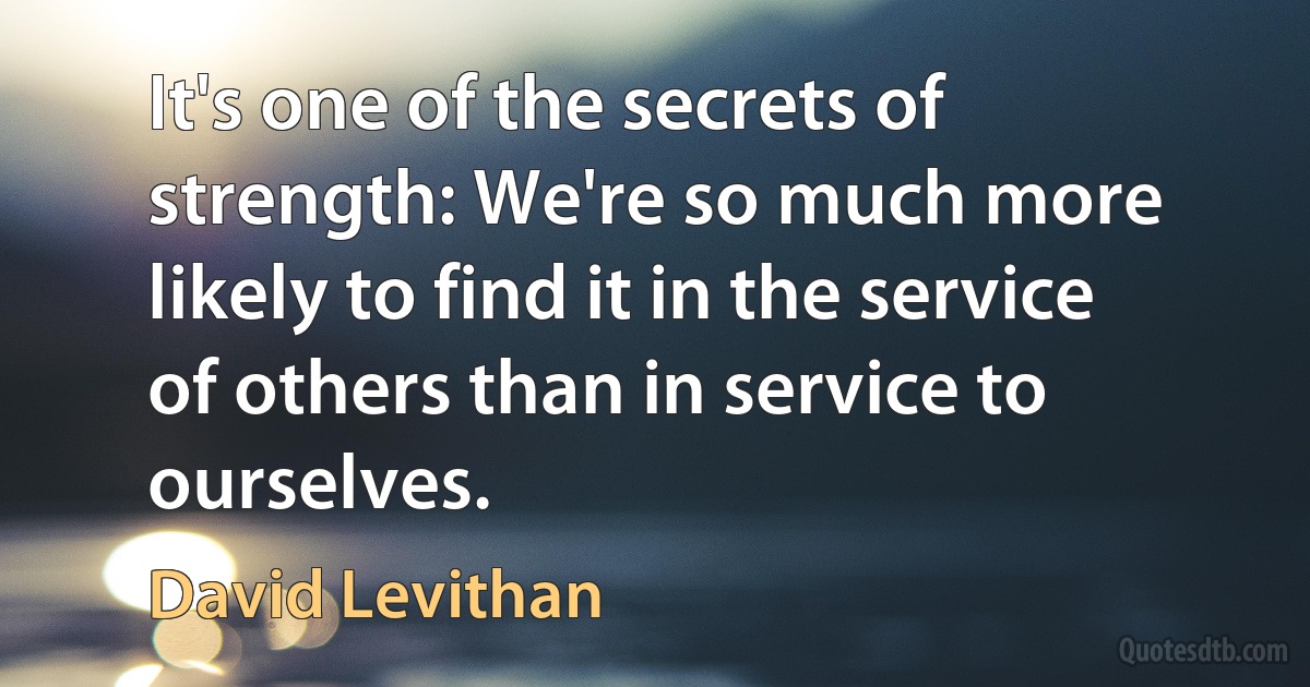 It's one of the secrets of strength: We're so much more likely to find it in the service of others than in service to ourselves. (David Levithan)