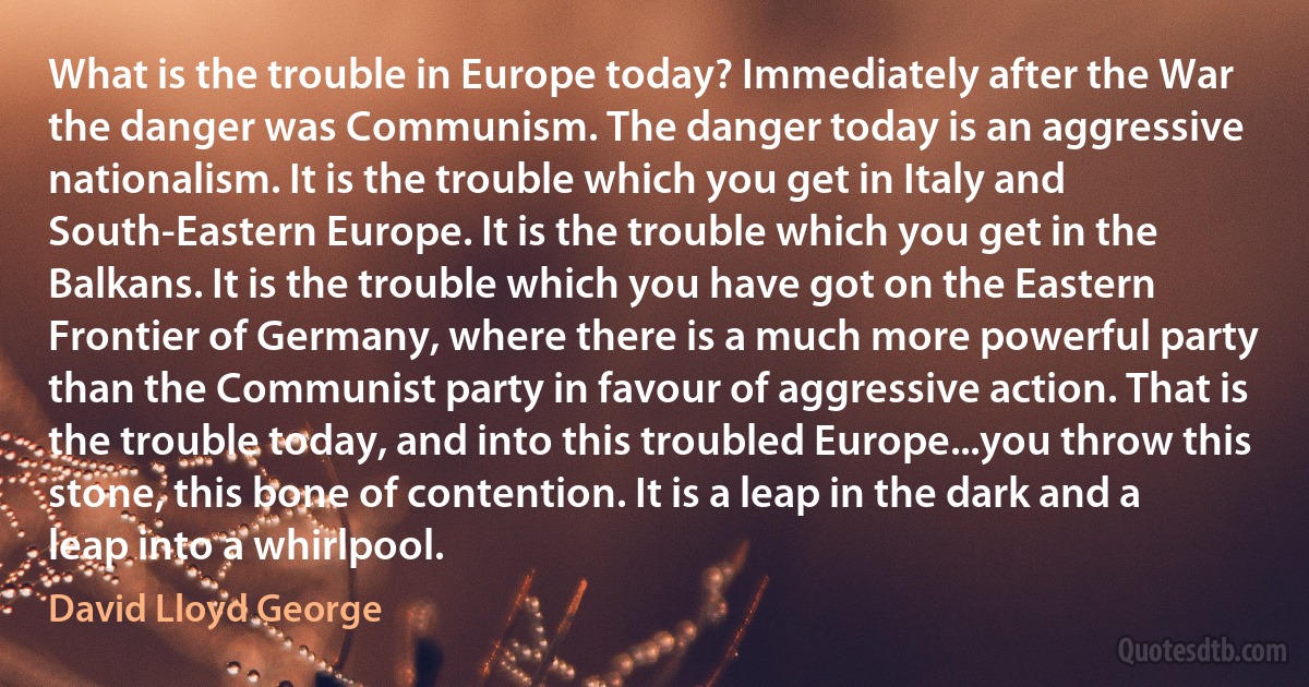 What is the trouble in Europe today? Immediately after the War the danger was Communism. The danger today is an aggressive nationalism. It is the trouble which you get in Italy and South-Eastern Europe. It is the trouble which you get in the Balkans. It is the trouble which you have got on the Eastern Frontier of Germany, where there is a much more powerful party than the Communist party in favour of aggressive action. That is the trouble today, and into this troubled Europe...you throw this stone, this bone of contention. It is a leap in the dark and a leap into a whirlpool. (David Lloyd George)