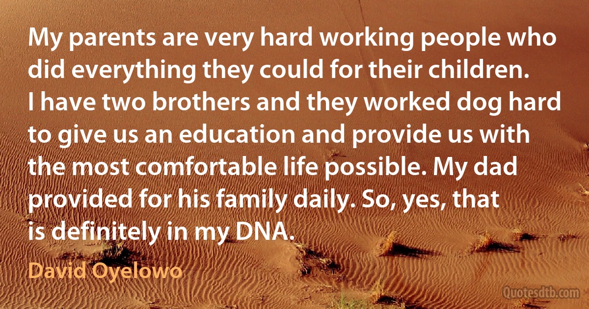 My parents are very hard working people who did everything they could for their children. I have two brothers and they worked dog hard to give us an education and provide us with the most comfortable life possible. My dad provided for his family daily. So, yes, that is definitely in my DNA. (David Oyelowo)