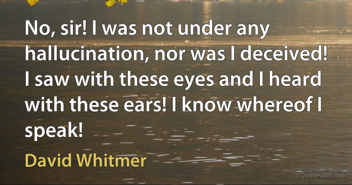 No, sir! I was not under any hallucination, nor was I deceived! I saw with these eyes and I heard with these ears! I know whereof I speak! (David Whitmer)