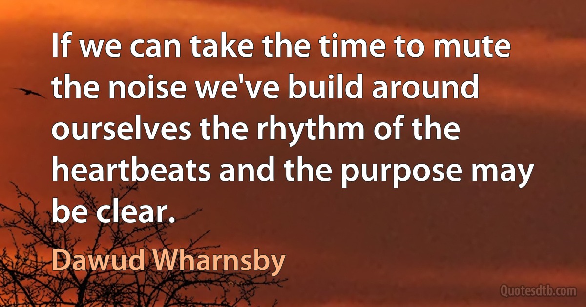 If we can take the time to mute the noise we've build around ourselves the rhythm of the heartbeats and the purpose may be clear. (Dawud Wharnsby)