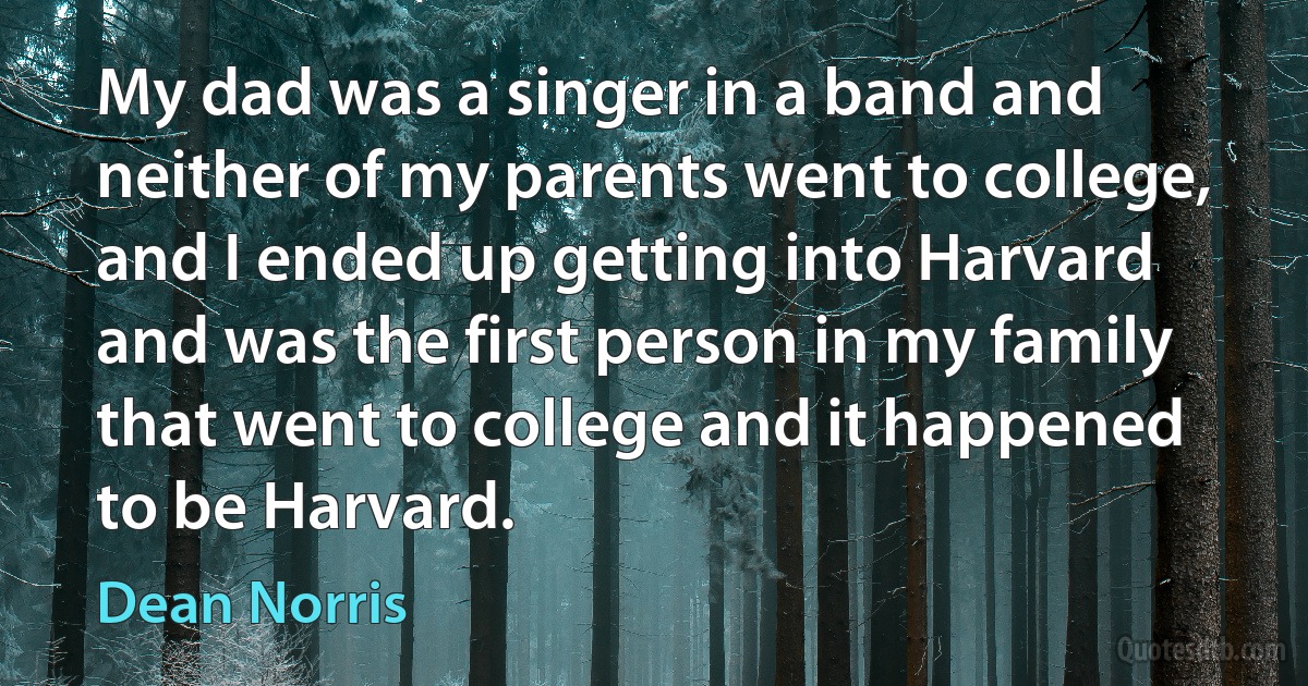 My dad was a singer in a band and neither of my parents went to college, and I ended up getting into Harvard and was the first person in my family that went to college and it happened to be Harvard. (Dean Norris)