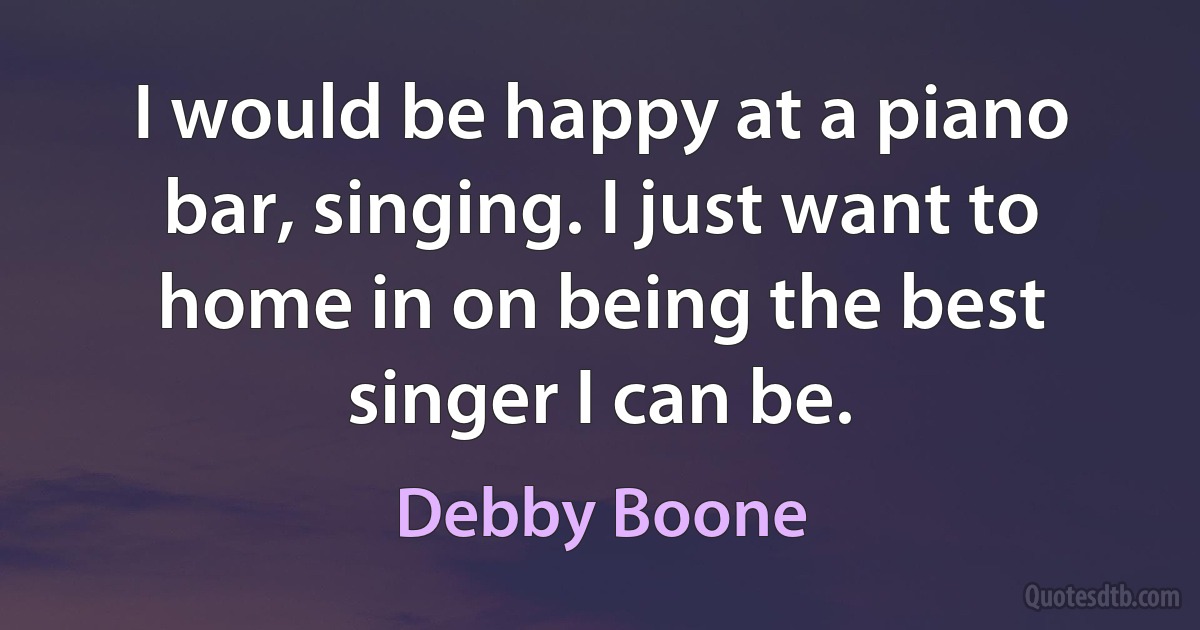 I would be happy at a piano bar, singing. I just want to home in on being the best singer I can be. (Debby Boone)