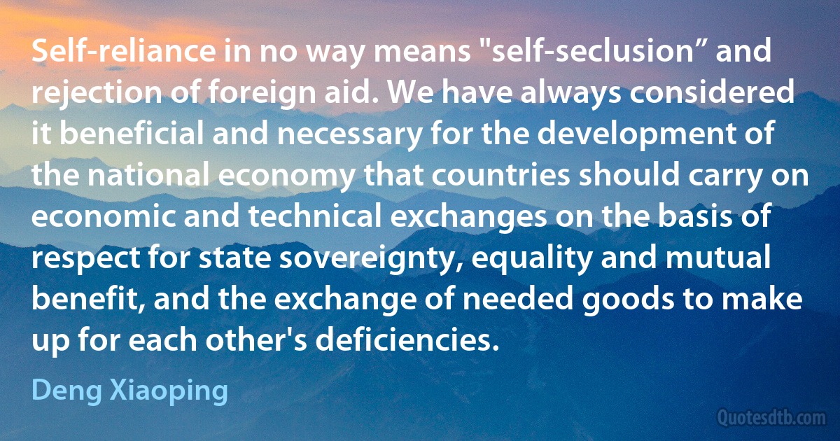 Self-reliance in no way means "self-seclusion” and rejection of foreign aid. We have always considered it beneficial and necessary for the development of the national economy that countries should carry on economic and technical exchanges on the basis of respect for state sovereignty, equality and mutual benefit, and the exchange of needed goods to make up for each other's deficiencies. (Deng Xiaoping)