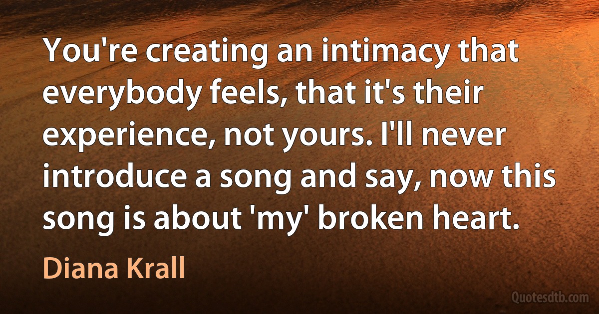 You're creating an intimacy that everybody feels, that it's their experience, not yours. I'll never introduce a song and say, now this song is about 'my' broken heart. (Diana Krall)