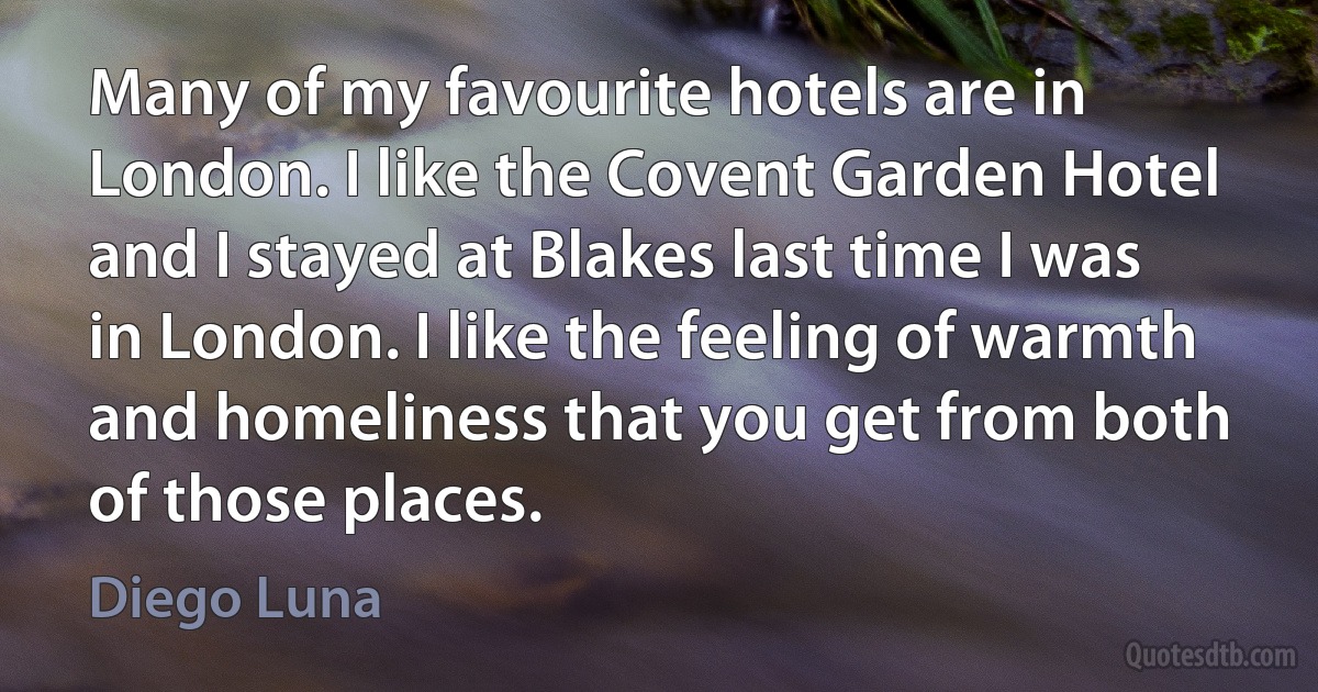 Many of my favourite hotels are in London. I like the Covent Garden Hotel and I stayed at Blakes last time I was in London. I like the feeling of warmth and homeliness that you get from both of those places. (Diego Luna)