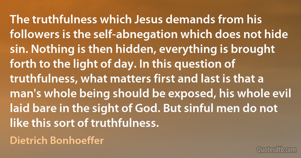 The truthfulness which Jesus demands from his followers is the self-abnegation which does not hide sin. Nothing is then hidden, everything is brought forth to the light of day. In this question of truthfulness, what matters first and last is that a man's whole being should be exposed, his whole evil laid bare in the sight of God. But sinful men do not like this sort of truthfulness. (Dietrich Bonhoeffer)