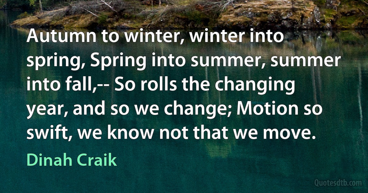 Autumn to winter, winter into spring, Spring into summer, summer into fall,-- So rolls the changing year, and so we change; Motion so swift, we know not that we move. (Dinah Craik)