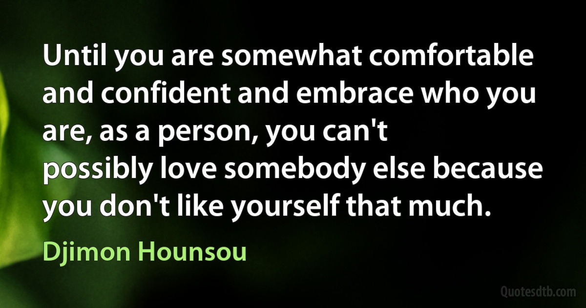 Until you are somewhat comfortable and confident and embrace who you are, as a person, you can't possibly love somebody else because you don't like yourself that much. (Djimon Hounsou)