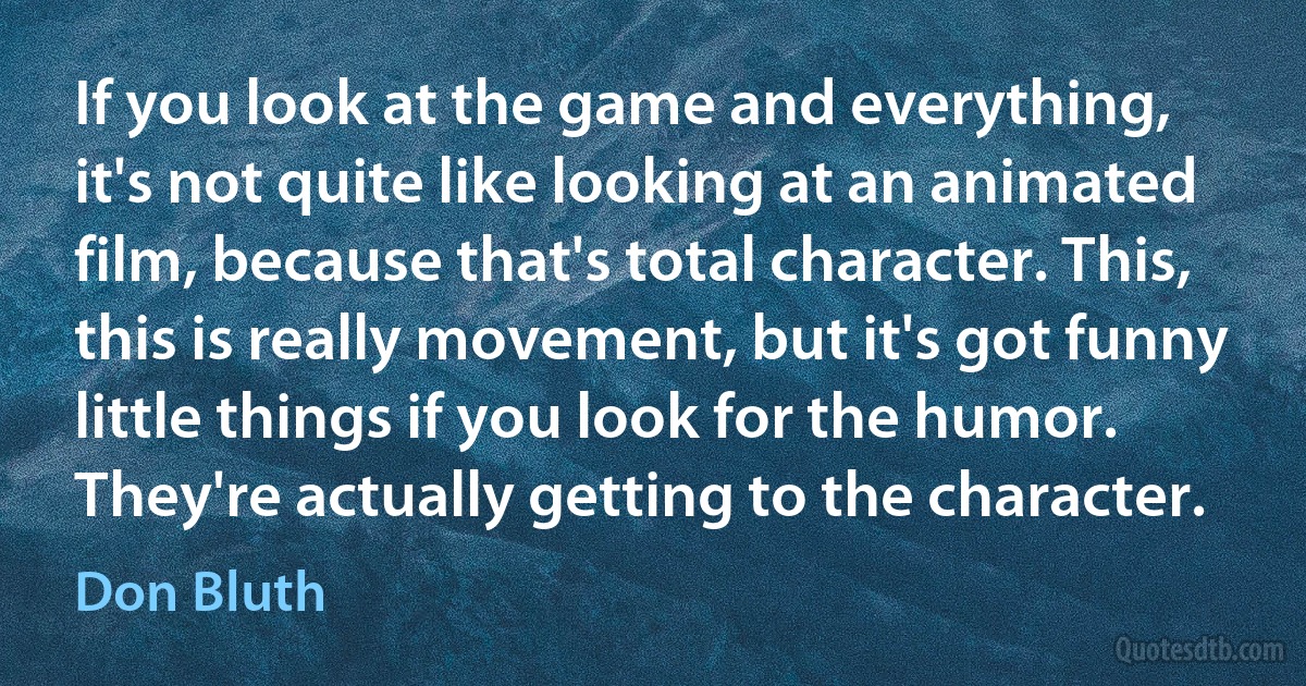 If you look at the game and everything, it's not quite like looking at an animated film, because that's total character. This, this is really movement, but it's got funny little things if you look for the humor. They're actually getting to the character. (Don Bluth)