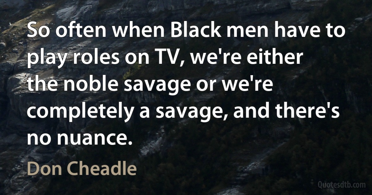 So often when Black men have to play roles on TV, we're either the noble savage or we're completely a savage, and there's no nuance. (Don Cheadle)