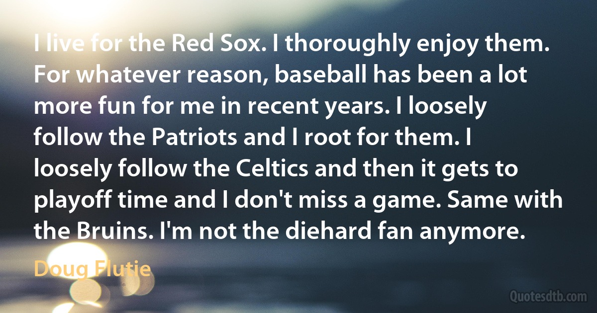 I live for the Red Sox. I thoroughly enjoy them. For whatever reason, baseball has been a lot more fun for me in recent years. I loosely follow the Patriots and I root for them. I loosely follow the Celtics and then it gets to playoff time and I don't miss a game. Same with the Bruins. I'm not the diehard fan anymore. (Doug Flutie)