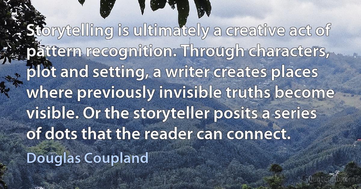 Storytelling is ultimately a creative act of pattern recognition. Through characters, plot and setting, a writer creates places where previously invisible truths become visible. Or the storyteller posits a series of dots that the reader can connect. (Douglas Coupland)