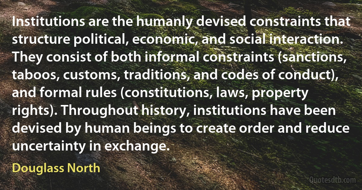 Institutions are the humanly devised constraints that structure political, economic, and social interaction. They consist of both informal constraints (sanctions, taboos, customs, traditions, and codes of conduct), and formal rules (constitutions, laws, property rights). Throughout history, institutions have been devised by human beings to create order and reduce uncertainty in exchange. (Douglass North)