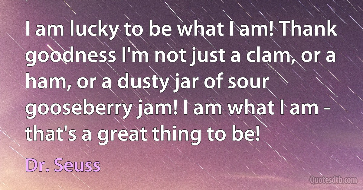 I am lucky to be what I am! Thank goodness I'm not just a clam, or a ham, or a dusty jar of sour gooseberry jam! I am what I am - that's a great thing to be! (Dr. Seuss)