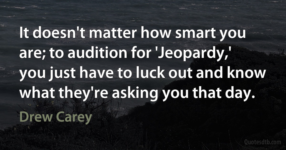 It doesn't matter how smart you are; to audition for 'Jeopardy,' you just have to luck out and know what they're asking you that day. (Drew Carey)