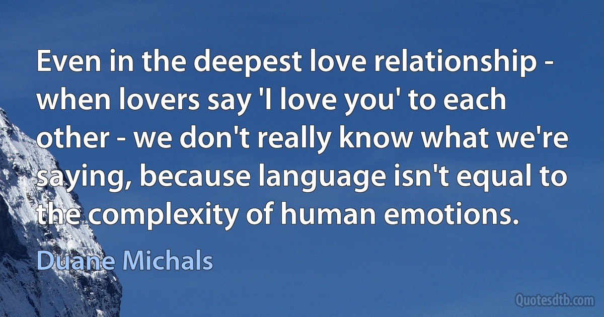 Even in the deepest love relationship - when lovers say 'I love you' to each other - we don't really know what we're saying, because language isn't equal to the complexity of human emotions. (Duane Michals)