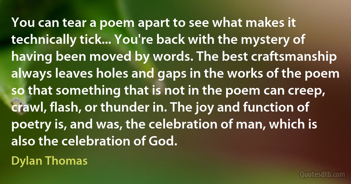 You can tear a poem apart to see what makes it technically tick... You're back with the mystery of having been moved by words. The best craftsmanship always leaves holes and gaps in the works of the poem so that something that is not in the poem can creep, crawl, flash, or thunder in. The joy and function of poetry is, and was, the celebration of man, which is also the celebration of God. (Dylan Thomas)