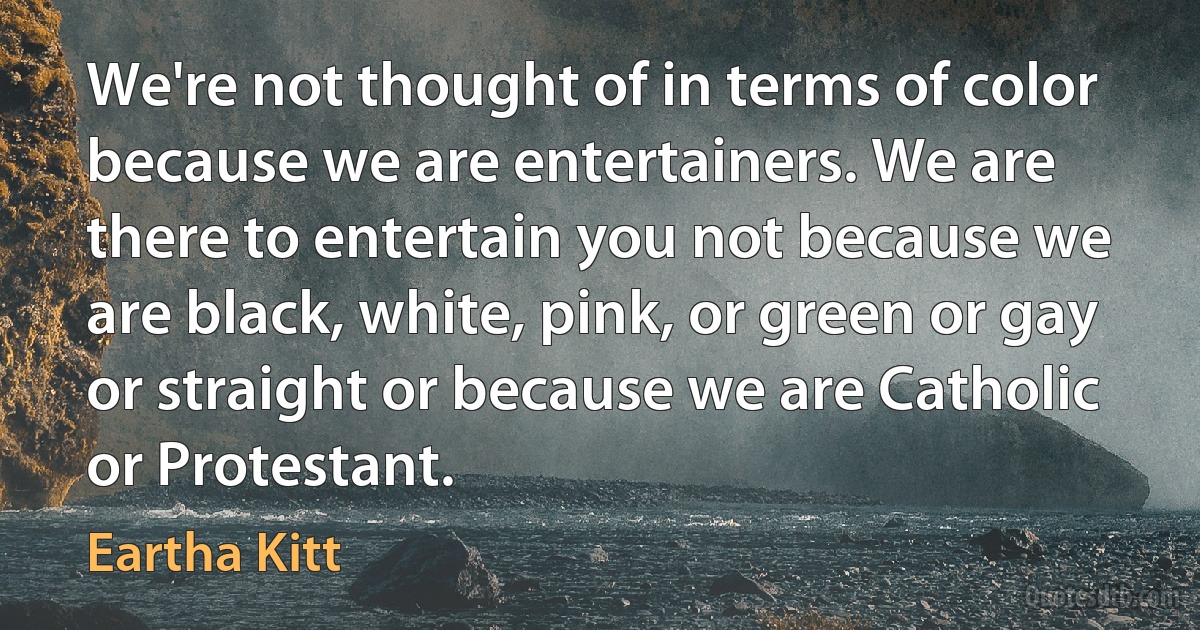 We're not thought of in terms of color because we are entertainers. We are there to entertain you not because we are black, white, pink, or green or gay or straight or because we are Catholic or Protestant. (Eartha Kitt)