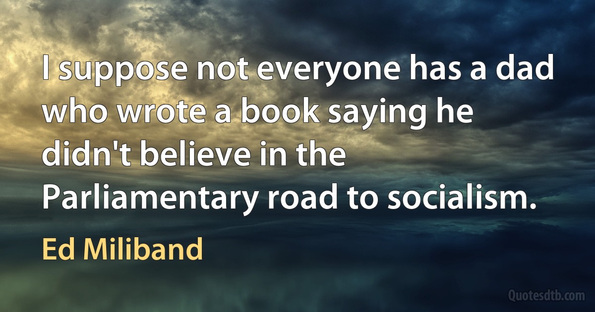 I suppose not everyone has a dad who wrote a book saying he didn't believe in the Parliamentary road to socialism. (Ed Miliband)