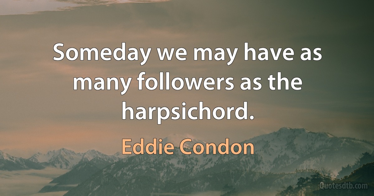 Someday we may have as many followers as the harpsichord. (Eddie Condon)