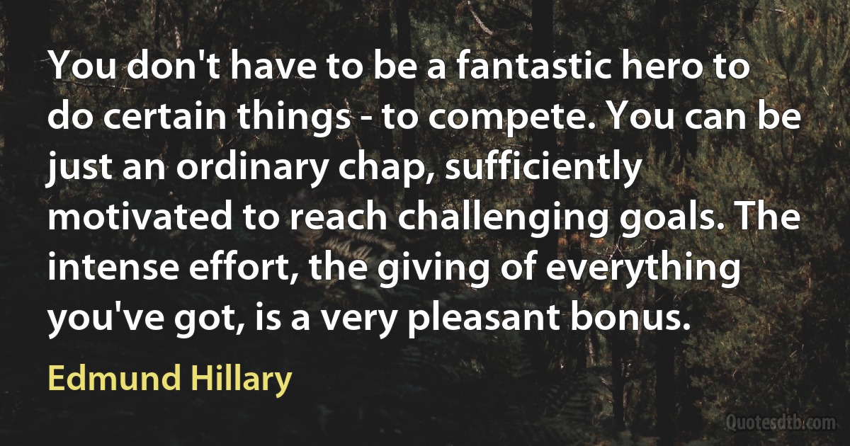 You don't have to be a fantastic hero to do certain things - to compete. You can be just an ordinary chap, sufficiently motivated to reach challenging goals. The intense effort, the giving of everything you've got, is a very pleasant bonus. (Edmund Hillary)