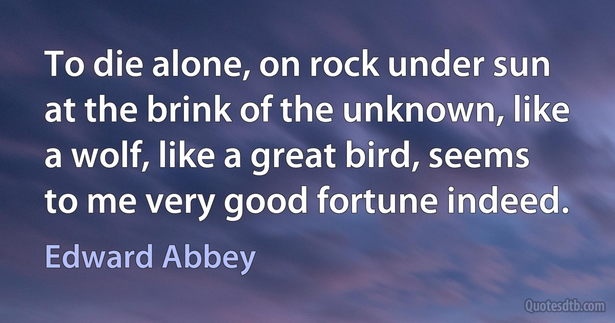 To die alone, on rock under sun at the brink of the unknown, like a wolf, like a great bird, seems to me very good fortune indeed. (Edward Abbey)