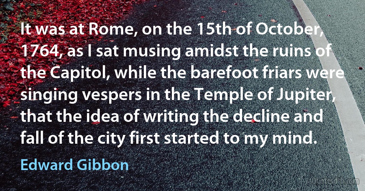 It was at Rome, on the 15th of October, 1764, as I sat musing amidst the ruins of the Capitol, while the barefoot friars were singing vespers in the Temple of Jupiter, that the idea of writing the decline and fall of the city first started to my mind. (Edward Gibbon)