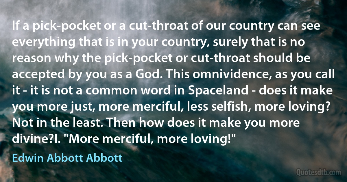 If a pick-pocket or a cut-throat of our country can see everything that is in your country, surely that is no reason why the pick-pocket or cut-throat should be accepted by you as a God. This omnividence, as you call it - it is not a common word in Spaceland - does it make you more just, more merciful, less selfish, more loving? Not in the least. Then how does it make you more divine?I. "More merciful, more loving!" (Edwin Abbott Abbott)