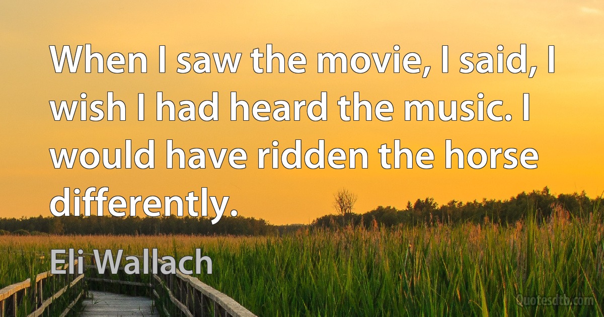 When I saw the movie, I said, I wish I had heard the music. I would have ridden the horse differently. (Eli Wallach)