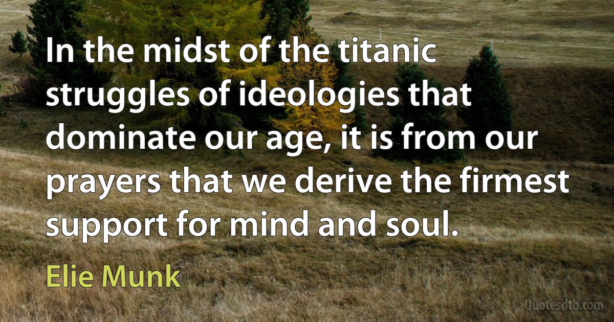 In the midst of the titanic struggles of ideologies that dominate our age, it is from our prayers that we derive the firmest support for mind and soul. (Elie Munk)