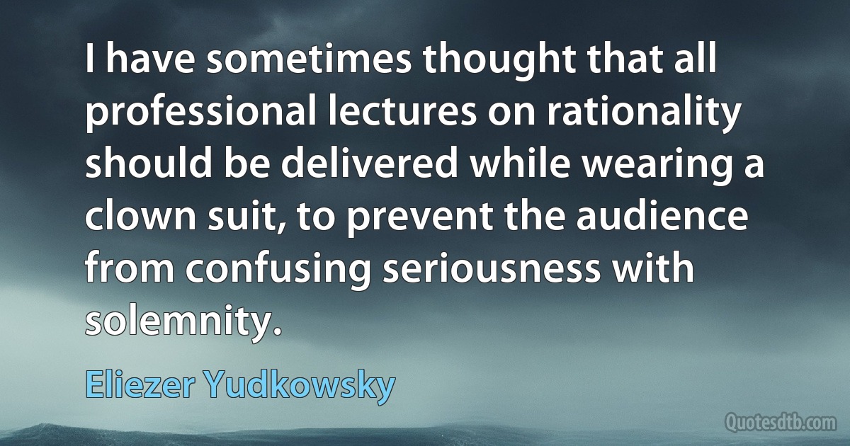 I have sometimes thought that all professional lectures on rationality should be delivered while wearing a clown suit, to prevent the audience from confusing seriousness with solemnity. (Eliezer Yudkowsky)