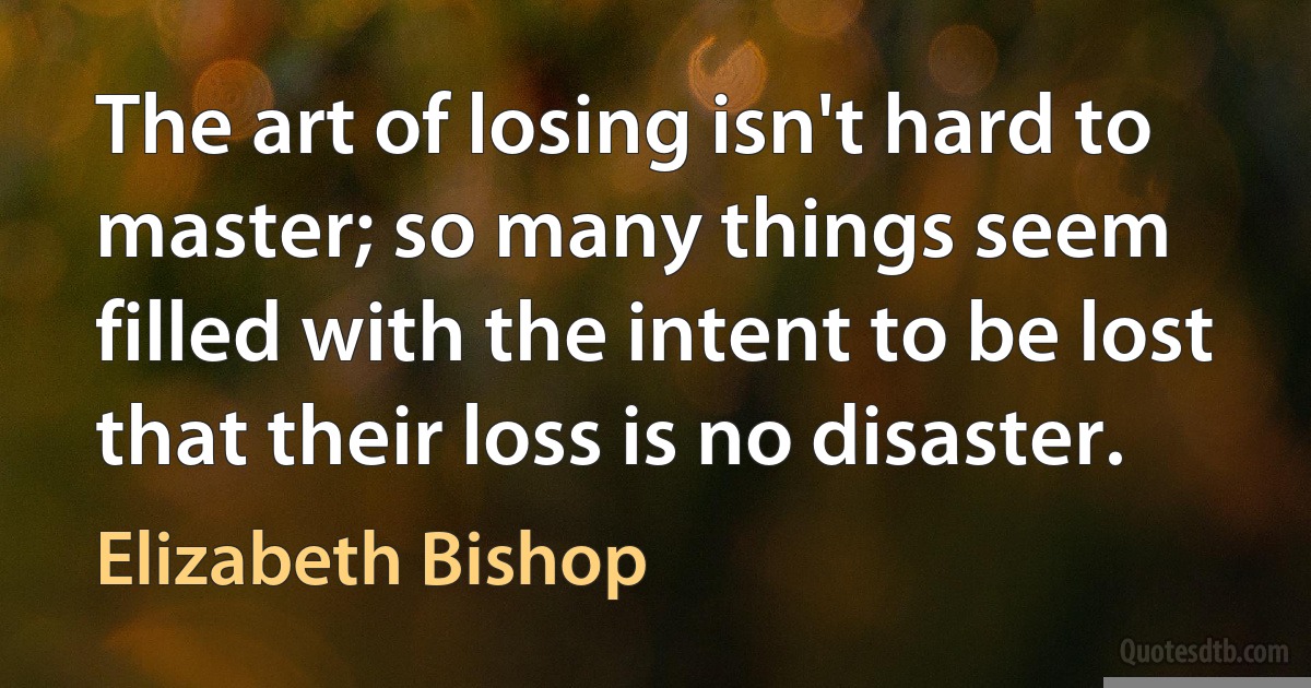 The art of losing isn't hard to master; so many things seem filled with the intent to be lost that their loss is no disaster. (Elizabeth Bishop)