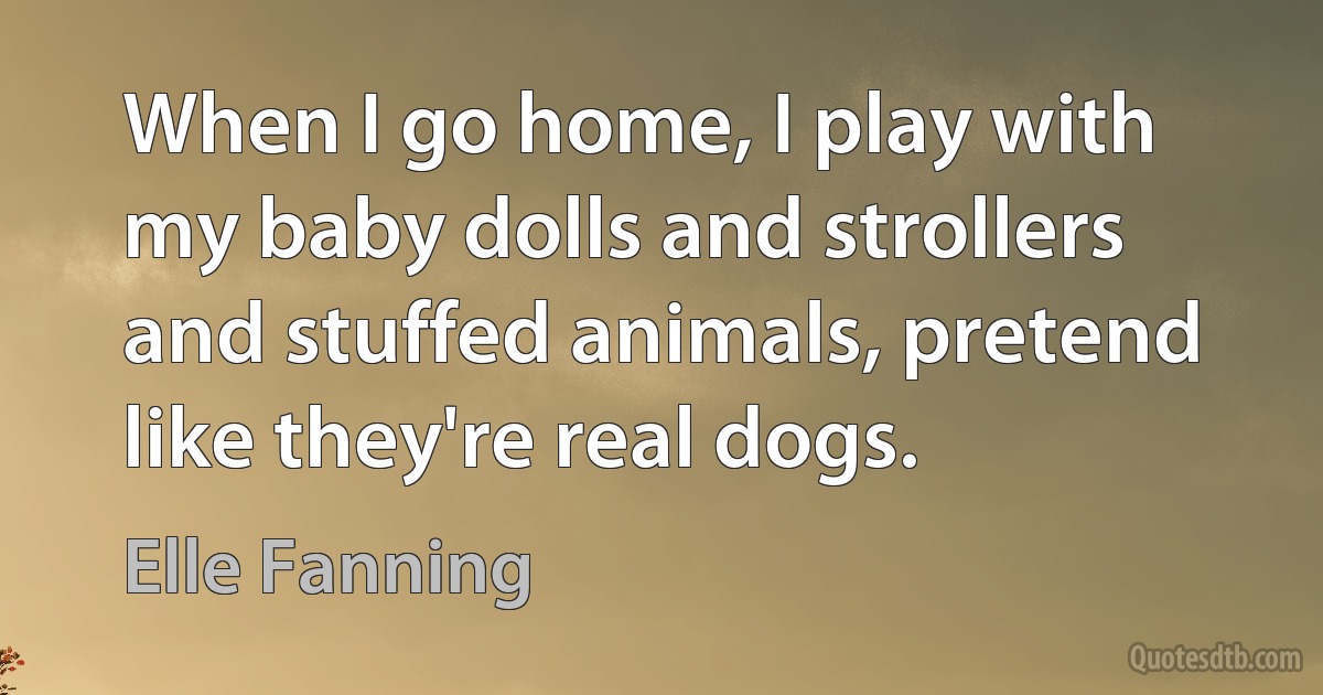 When I go home, I play with my baby dolls and strollers and stuffed animals, pretend like they're real dogs. (Elle Fanning)